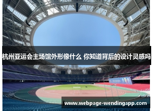 杭州亚运会主场馆外形像什么 你知道背后的设计灵感吗