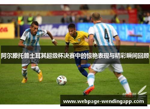 阿尔滕托普土耳其超级杯决赛中的惊艳表现与精彩瞬间回顾