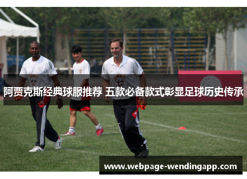 阿贾克斯经典球服推荐 五款必备款式彰显足球历史传承